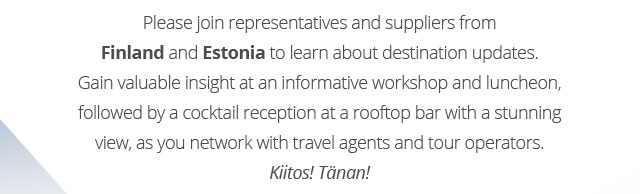Please join representatives and suppliers from Finland and Estonia to learn about destination updates. Gain valuable insight at an informative workshop and luncheon, followed by a cocktail reception at a rooftop bar with a stunning view, as you network with travel agents and tour operators. Kiitos! Tänan! 